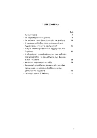 5
ΠΕΡΙΕΧΟΜΕΝΑ
Σελ.
- Προλεγόμενα 7
- Το εργαστήριο στο Γυμνάσιο 9
- Το πείραμα επιδείξεως: Εμπειρία και χιούμορ 14
- Η πειραματική διδασκαλία της φυσικής στο
Γυμνάσιο: Δεοντολογία και πρακτική 35
- Για μια εποπτική διδασκαλία της χημείας στο
Γυμνάσιο 41
- Η αξιολόγηση του ενδιαφέροντος των μαθητών
της τρίτης τάξης για τα μαθήματα των φυσικών
σ' ένα Γυμνάσιο 58
- Κάνοντας εργαστήριο την τάξη 74
- Εφαρμογή, αξιολόγηση και εμπειρίες από ένα
πρόγραμμα εργαστηριακής εξάσκησης των
μαθητών στο Γυμνάσιο 93
- Επιλεγόμενα στη β΄ έκδοση 123
 