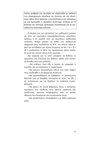 54
Γίνεται αναφορά στα αμινοξέα και υδροξυοξέα με επίδειξη
των στερεοχημικών μοντέλων της γλυκίνης και του γλυκο-
λικού οξέος, όπου φαίνεται η αντικατάσταση ενός υδρογόνου
με μια αμινομάδα ή υδροξύλιο αντίστοιχα. Σύνδεση με τη
βιολογία και σύντομος σχολιασμός (περισσότερα για τα αμι-
νοξέα στην αντίστοιχη ενότητα).
Ο έλεγχος για την κατανόηση του μαθήματος μπορεί
να γίνει με ερωτήσεις ανακεφαλαιώσεως, ερωτήσεις
κρίσεως ή σε γραπτό τεστ με ερωτήσεις πολλαπλής
επιλογής. Ακόμα μπορεί να δοθεί και αριθμητική
εφαρμογή (π.χ. υπολογίστε το Μ.Β. του οξικού οξέος Χ,
από την αντίδραση της οξικής ζύμωσης, αν 46 + 32 = Χ +
18 ή υπολογίστε το Μ.Β. του προπανικού οξέος νοερά,
αν αυτό του οξικού οξέος είναι γνωστό).
Σαν εργασία για το σπίτι μπορούν να δοθούν οι
ερωτήσεις της ενότητας του βιβλίου, αλλά, αντί αυτών,
να ζητηθεί από τους μαθητές:
—Να στάξουν λίγο ξίδι ή λεμόνι σε μάρμαρο ή
κιμωλία, και να εξηγήσουν τι παρατηρούν.
—Να κάνουν ηλεκτρόλυση ξιδιού στο σπίτι (αφού
τους υποδειχθεί η πειραματική συσκευή).
—Να προσπαθήσουν να ξεβάψουν το μελανωμένο
δάκτυλό τους με βαμβάκι ποτισμένο σε νερό / σε ξίδι /
σε οινόπνευμα και να βγάλουν τα ανάλογα συμπε-
ράσματα.
—Να βρουν αν κοινά φάρμακα, όπως η ασπιρίνη,
περιέχουν στη σύνθεσή τους κάποιο οργανικό οξύ
(αντλώντας σχετικές πληροφορίες από το φύλλο
οδηγιών που περιέχεται στη συσκευασία τους).
—Να αναζητήσουν πληροφορίες για άλλα οργανικά
οξέα.
 