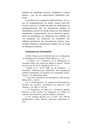 56
διάλογο και παράληψη κάποιου πειράματος ή κάπως
αλλιώς – μια και για προτεινόμενη διαδικασία πρό-
κειται.
Η εκτέλεση των πειραμάτων απλουστεύεται, αν π.χ.
για τον αποχρωματισμό του ξιδιού, έχουμε από πριν
έτοιμο το χωνί με το διηθητικό χαρτί και συλλέξουμε το
αποχρωματισμένο ξίδι σε δοκιμαστικό σωλήνα. Η
ηλεκτρόλυση γίνεται σε ποτήρι ζέσεως με δυο χάλκινα
συρματάκια (μικροσυσκευή) και με ποσοτική παρατή-
ρηση των φυσαλίδων του υδρογόνου στην κάθοδο. Για
την παραγωγή και ανίχνευση του διοξειδίου του
άνθρακα χρειάζονται δυο δοκιμαστικοί σωλήνες πάνω
σε βάση στηρίξεως, συνδεδεμένοι μεταξύ τους σε σειρά
με λαστιχένιο σωληνάκι
ΣΗΜΕΙΩΣΕΙΣ ΚΑΙ ΠΑΡΑΠΟΜΠΕΣ
1.ΚΕΜΕ: Οδηγίες για τη διδακτέα ύλη και τη διδασκαλία
των μαθημάτων στο Γυμνάσιο, ΟΕΔΒ, Αθήνα, χ.χ., σ .61.
- Δ. Κρέμου κ.ά.: "Εισηγήσεις για το πρόγραμμα του
Γυμνασίου πάνω στον τομέα που αφορά τη Χημεία", Χημικά
Χρονικά, τομ. 42, Νο 11, Νοέμβριος 1977, σ. 13.
2. ΚΕΜΕ: ό.π. σ. 61-63. Πρβλ. και Ντ. Θεοδότου - Σ.
Λουκαΐδη: "Καθοδηγούμενη ανακάλυψη. Μια πειραματική
μέθοδος διδασκαλίας των φυσικών στο γυμνασιακό κύκλο",
Σημείο, τ. 3-4, Φθινόπωρο 1982.
3. Ζαν Πιαζέ: Ψυχολογία και Παιδαγωγική, Νέα Σύνορα,
Αθήνα 1979, σ. 60-63.
4.Ν. Σ. Παπασταματίου: "Η πειραματική διδασκαλία της
φυσικής στο Γυμνάσιο: Δεοντολογία και πρακτική", Νέα
Παιδεία, τ. 24, 1983, σ. 173-176.
5. Οι διορισμένοι στη Μέση Γεν. Εκπαίδευση χημικοί
φτάνουν το 10% περίπου των καθηγητών του κλάδου Α4
(:φυσικοί, φυσιογνώστες, χημικοί, βιολόγοι, γεωλόγοι).
6. Στα τμήματα φυσικής για το ακαδ. έτος 1981-82
προβλέπονταν: α)Παν. Αθηνών: Χημεία(με εργαστήριο) Α'
έτος.
 