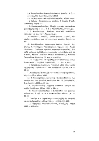 58
- Α. Βασιλόπουλου: Εργαστήριο Γενικής Χημείας, Β' Τεχν.
Λυκείου, Ιδρ. Ευγενίδου, Αθήνα 1978
- Δ. Κατάκη : Πρακτικά Ανόργανου Χημείας, Αθήνα 1971.
- Δ. Κρέμου : Εργαστηριακές ασκήσεις 2, Χημεία, β' εκδ.,
Gutenberg, Αθήνα 1974.
- Θ. Παπαγεωργόπουλου: Οδηγός σχολικών πειραμάτων
φυσικής-χημείας, γ' εκδ. , Β. & Δ. Λουκοπούλου, Αθήναι, χ.χ.
- Τ. Χαραλάμπους: Ασκήσεις ποιοτικής αναλύσεως
κατιόντων και ανιόντων , Λευκωσία, χ.χ.
10. Μεθοδικές οδηγίες, εργαστηριακές τεχνικές και
κανόνες ασφαλείας για το εργαστήριο χημείας, βρίσκονται
σε:
-Α. Βασιλόπουλου: Εργαστήριο Γενικής Χημείας ό.π.
Επίσης, Γ. Βρεττάρου: "Εργαστηριακή τεχνική" και Άννας
Σβορώνου: " Οδηγίες σχολικού εργαστηρίου χημείας", δυο
πολύ χρήσιμα φυλλάδια που μπορούν να ζητηθούν από το
ΥΠΕΠΘ / Κέντρο Εποπτικών Μέσων Διδασκαλίας / Αίθουσα
Πειραμάτων, Φλωρίνης 20, Μοσχάτο, Αθήνα.
11. Β. Γεωργιάννη: "Η τεχνολογία των εποπτικών μέσων
διδασκαλίας", Σύγχρονη Εκπαίδευση, τ. 2, 1981, σ. 81-87.
- Ε. Καπετάνου-Ζαμπετάκη: "Εποπτικά μέσα διδασκαλίας
της χημείας", Πρακτικά ΣΤ' Παν. Συνεδρίου Χημείας, ό.π. σ.
68-69.
- I. Κεσίσογλου: Εισαγωγή στην εκπαιδευτική τεχνολογία,
Ίδρ. Ευγενίδου, Αθήνα 1980.
12. Δ. Καλογεράτου: Σημειώσεις ειδικής διδακτικής των
μαθημάτων των φυσικών επιστημών και της γεωγραφίας,
Δ.Μ.Ε., Αθήνα 1978, σ. 38 κ.ε.
- Γ. Μαραγκουδάκη: Σύγχρονη διδακτική. Θεωρία και
πράξη, Νικόδημος, Αθήνα 1981, σ. 84 κ.ε.
- Θ. Παπαγεωργόπουλου: Η διδασκαλία των φυσικών
μαθημάτων, β' εκδ. , Δ. & Β. Λουκο-πούλου, Αθήνα, χ.χ., σ.
35-38.
- Γ. Φλουρή & R. Gagne: Θεμελιώδεις αρχές της μάθησης
και της διδασκαλίας, Αθήνα 1980, σ. 109-116, 133-145.
- Χ. Φράγκου: Ψυχοπαιδαγωγική, Παπαζήση, Αθήνα
1977, σ. 417- 424.
 