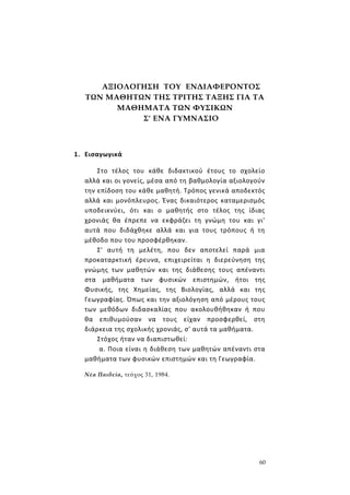 60
ΑΞΙΟΛΟΓΗΣΗ ΤΟΥ ΕΝΔΙΑΦΕΡΟΝΤΟΣ
ΤΩΝ ΜΑΘΗΤΩΝ ΤΗΣ ΤΡΙΤΗΣ ΤΑΞΗΣ ΓΙΑ ΤΑ
ΜΑΘΗΜΑΤΑ ΤΩΝ ΦΥΣΙΚΩΝ
Σ' ΕΝΑ ΓΥΜΝΑΣΙΟ
1. Εισαγωγικά
Στο τέλος του κάθε διδακτικού έτους το σχολείο
αλλά και οι γονείς, μέσα από τη βαθμολογία αξιολογούν
την επίδοση του κάθε μαθητή. Τρόπος γενικά αποδεκτός
αλλά και μονόπλευρος. Ένας δικαιότερος καταμερισμός
υποδεικνύει, ότι και ο μαθητής στο τέλος της ίδιας
χρονιάς θα έπρεπε να εκφράζει τη γνώμη του και γι'
αυτά που διδάχθηκε αλλά και για τους τρόπους ή τη
μέθοδο που του προσφέρθηκαν.
Σ' αυτή τη μελέτη, που δεν αποτελεί παρά μια
προκαταρκτική έρευνα, επιχειρείται η διερεύνηση της
γνώμης των μαθητών και της διάθεσης τους απέναντι
στα μαθήματα των φυσικών επιστημών, ήτοι της
Φυσικής, της Χημείας, της Βιολογίας, αλλά και της
Γεωγραφίας. Όπως και την αξιολόγηση από μέρους τους
των μεθόδων διδασκαλίας που ακολουθήθηκαν ή που
θα επιθυμούσαν να τους είχαν προσφερθεί, στη
διάρκεια της σχολικής χρονιάς, σ' αυτά τα μαθήματα.
Στόχος ήταν να διαπιστωθεί:
α. Ποια είναι η διάθεση των μαθητών απέναντι στα
μαθήματα των φυσικών επιστημών και τη Γεωγραφία.
Νέα Παιδεία, τεύχος 31, 1984.
 