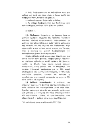 61
β. Πώς διαφοροποιείται το ενδιαφέρον τους για
καθένα απ' αυτά και ποιοι είναι οι λόγοι αυτής της
διαφοροποίησης, ποιοτικά και χρονικά.
γ. Η αξιολόγηση των διδακτικών μεθόδων.
δ. Αν υπάρχει διαφοροποίηση των διαθέσεων κατά
την αξιολόγηση, ανάλογα με το φύλο του μαθητή.
2. Μέθοδος
2.1. Πληθυσμός. Υποκείμενα της έρευνας ήταν οι
μαθητές της τρίτης τάξης του 2ου Προτύπου Γυμνασίου
Αθηνών* (δείγμα συμπτωματικό). Προτιμήθηκαν οι
μαθητές της τρίτης τάξης, αφ' ενός γιατί τα μαθήματα
της Φυσικής και της Χημείας δεν διδάσκονται στην
πρώτη τάξη κι αφ' ετέρου, στους στόχους της έρευνας
ήταν η ποιοτική και χρονική διαφοροποίηση του
ενδιαφέροντος για τα φυσικά μαθήματα.
Η τρίτη τάξη είχε επτά τμήματα των 35 μαθητών, στα
οποία δίδαξαν πέντε φυσικοί. Αποφοίτησαν με «άριστα»
το 10,6% των μαθητών, με «πολύ καλά» το 65,3% και με
«καλά» το 24,1%. Είναι παιδιά τυπικά αστικών
οικογενειών, όπως βγαίνει από το επάγγελμα του
πατέρα. Ενδεικτικά αναφέρεται ότι το 30% ασκεί
επιστημονικά και ελεύθερα επαγγέλματα, το 45% είναι
υπάλληλοι γραφείου, έμποροι και πωλητές ή
ασχολούνται στην παροχή υπηρεσιών και μόνο το 7%
είναι εργάτες και τεχνίτες.
2.2 Συλλογή πληροφοριών. Η συλλογή των
στοιχείων έγινε με τη βοήθεια ερωτηματολογίου, που
ήταν ανώνυμο και συμπληρώθηκε μέσα στην τάξη.
Περιέχει ερωτήσεις κλειστές και ανοικτές. Απάντησαν
228 μαθητές (143 αγόρια), από τους οποίους ποσοστό
4% συμπλήρωσε ελλιπώς το ερωτηματολόγιο, ενώ
εξαιρέθηκαν 9 (4 αγόρια) λόγω κακής συμπλήρωσης.
* Οι μαθητές εισάγονται με κλήρωση (Ν. 309/1976).
 