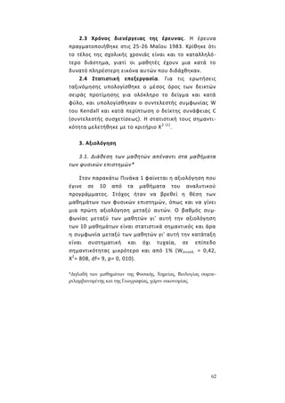 62
2.3 Χρόνος διενέργειας της έρευνας. Η έρευνα
πραγματοποιήθηκε στις 25-26 Μαΐου 1983. Κρίθηκε ότι
το τέλος της σχολικής χρονιάς είναι και το καταλληλό-
τερο διάστημα, γιατί οι μαθητές έχουν μια κατά το
δυνατό πληρέστερη εικόνα αυτών που διδάχθηκαν.
2.4 Στατιστική επεξεργασία. Για τις ερωτήσεις
ταξινόμησης υπολογίσθηκε ο μέσος όρος των δεικτών
σειράς προτίμησης για ολόκληρο το δείγμα και κατά
φύλο, και υπολογίσθηκαν ο συντελεστής συμφωνίας W
του Kendall και κατά περίπτωση ο δείκτης συνάφειας C
(συντελεστής συσχετίσεως). Η στατιστική τους σημαντι-
κότητα μελετήθηκε με το κριτήριο Χ2 (1)
.
3. Αξιολόγηση
3.1. Διάθεση των μαθητών απέναντι στα μαθήματα
των φυσικών επιστημών*
Στον παρακάτω Πινάκα 1 φαίνεται η αξιολόγηση που
έγινε σε 10 από τα μαθήματα του αναλυτικού
προγράμματος. Στόχος ήταν να βρεθεί η θέση των
μαθημάτων των φυσικών επιστημών, όπως και να γίνει
μια πρώτη αξιολόγηση μεταξύ αυτών. Ο βαθμός συμ-
φωνίας μεταξύ των μαθητών γι' αυτή την αξιολόγηση
των 10 μαθημάτων είναι στατιστικά σημαντικός και άρα
η συμφωνία μεταξύ των μαθητών γι' αυτή την κατάταξη
είναι συστηματική και όχι τυχαία, σε επίπεδο
σημαντικότητας μικρότερο και από 1% (Wσυνολ. = 0,42,
Χ2
= 808, df= 9, p= 0, 010).
*Δηλαδή των μαθημάτων της Φυσικής, Χημείας, Βιολογίας συμπε-
ριλαμβανομένης και της Γεωγραφίας, χάριν οικονομίας.
 
