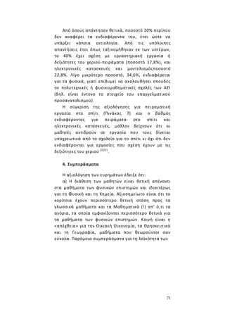 71
Από όσους απάντησαν θετικά, ποσοστό 20% περίπου
δεν αναφέρει τα ενδιαφέροντα του, έτσι ώστε να
υπάρξει κάποια αιτιολογία. Από τις υπόλοιπες
απαντήσεις έτσι όπως ταξινομήθηκαν εκ των υστέρων,
το 40% έχει σχέση με εργαστηριακή εργασία ή
δεξιότητες του χεριού-πειράματα (ποσοστό 17,8%), και
ηλεκτρονικές κατασκευές και μοντελισμόςποσοστό
22,8%. Λίγο μικρότερο ποσοστό, 34,6%, ενδιαφέρεται
για τα φυσικά, γιατί επιθυμεί να ακολουθήσει σπουδές
σε πολυτεχνικές ή φυσικομαθηματικές σχολές των ΑΕΙ
(δηλ. είναι έντονο το στοιχείο του επαγγελματικού
προσανατολισμού).
Η σύγκριση της αξιολόγησης για πειραματική
εργασία στο σπίτι (Πινάκας 7) και ο βαθμός
ενδιαφέροντος για πειράματα στο σπίτι και
ηλεκτρονικές κατασκευές, μάλλον δείχνουν ότι οι
μαθητές αντιδρούν σε εργασία που τους δίνεται
υποχρεωτικά από το σχολείο για το σπίτι κι όχι ότι δεν
ενδιαφέρονται για εργασίες που σχέση έχουν με τις
δεξιότητες του χεριού (2)(5)
.
4. Συμπεράσματα
Η αξιολόγηση των ευρημάτων έδειξε ότι:
α) Η διάθεση των μαθητών είναι θετική απέναντι
στα μαθήματα των φυσικών επιστημών και ιδιαιτέρως
για τη Φυσική και τη Χημεία. Αξιοσημείωτο είναι ότι τα
κορίτσια έχουν περισσότερο θετική στάση προς τα
γλωσσικά μαθήματα και τα Μαθηματικά (!) απ' ό,τι τα
αγόρια, τα οποία εμφανίζονται περισσότερο θετικά για
τα μαθήματα των φυσικών επιστημών. Κοινή είναι η
«απέχθεια» για την Οικιακή Οικονομία, τα Θρησκευτικά
και τη Γεωγραφία, μαθήματα που θεωρούνται σαν
εύκολα. Παρόμοια συμπεράσματα για τη λαϊκότητα των
 