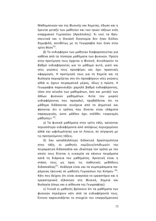 72
Μαθηματικών και της Φυσικής και Χημείας, έδωσε και η
έρευνα μεταξύ των μαθητών και των τριών τάξεων ενός
επαρχιακού Γυμνασίου (Αρεόπολης). Κι εκεί τα Θρη-
σκευτικά και η Οικιακή Οικονομία δεν ήταν διόλου
δημοφιλή, αντιθέτως με τη Γεωγραφία που ήταν στην
τρίτη θέση(3)
.
β) Το ενδιαφέρον των μαθητών διαφοροποιείται για
καθένα από τα τέσσερα μαθήματα των φυσικών. Πρώτη
στην προτίμηση τους έρχεται η Φυσική. Αιτιολογούν το
βαθμό ενδιαφέροντος για το μάθημα αυτό, γιατί και
νέες γνώσεις τους προσφέρει και έχει πρακτικές
εφαρμογές. Η προτίμησή τους για τη Χημεία και τη
Βιολογία περιορίζεται στο ότι προσφέρουν νέες γνώσεις
αλλά κι έχουν πειραματικό μέρος, ιδίως η πρώτη. Η
Γεωγραφία παρουσιάζει χαμηλό βαθμό ενδιαφέροντος,
τόσο στο σύνολο των μαθημάτων, όσο και μεταξύ των
άλλων φυσικών μαθημάτων. Αιτία του μικρού
ενδιαφέροντος που προκαλεί, προβάλλεται ότι το
μάθημα διδάσκεται συνέχεια από το Δημοτικό και
φαίνεται ότι ο τρόπος που δίνεται είναι ελάχιστα
παραγωγικός, ώστε μάλλον έχει επέλθει «κορεσμός
μάθησης» (4)
.
γ) Τα φυσικά μαθήματα στην τρίτη τάξη, κρίνονται
περισσότερο ενδιαφέροντα από απόψεως περιεχομένου
αλλά και ωφελιμότητας για το Λύκειο, σε σύγκριση με
τις προηγούμενες τάξεις.
δ) Σαν καταλληλότερη διδακτική δραστηριότητα
στην τάξη, οι μαθητές νομίζουν/επιθυμούν την
πειραματική διδασκαλία και ιδιαίτερα τον τρόπο με τον
οποίο τους δίνεται η ευκαιρία να κάνουν πειράματα
κατά τη διάρκεια του μαθήματος. Αρνητική είναι η
στάση τους ως προς τις παθητικές μεθόδους
διδασκαλίας(5)
. Ανάλογα είναι και τα συμπεράσματα πα-
ρόμοιας έρευνας σε μαθητές Γυμνασίων της Κύπρου (6)
.
Κάτι που δείχνει ότι είναι αναγκαίο το εργαστήριο και η
εργαστηριακή εξάσκηση στη Φυσική, Χημεία και
Βιολογία (όπως και η αίθουσα της Γεωγραφίας).
ε) Γενικά οι μαθητές βρίσκουν ότι τα μαθήματα των
φυσικών περιέχουν κάτι από τα ενδιαφέροντά τους.
Έντονο παρουσιάζεται το στοιχείο του επαγγελματικού
 
