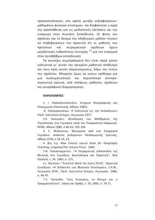 73
προσανατολισμού, στη σχέση μεταξύ ενδιαφερόντων-
μαθημάτων φυσικών επιστημών και διαφαίνεται η αρχή
της προσπάθειας για τις μελλοντικές εξετάσεις και την
εισαγωγή στην Ανωτάτη Εκπαίδευση. (Η φύση του
σχολείου και το δείγμα του πληθυσμού μάλλον τείνουν
να επιβεβαιώσουν την πρακτική ότι οι μαθητές των
προτύπων και πειραματικών σχολείων έχουν
μεγαλύτερες πιθανότητες επιτυχίας (7)
για την εισαγωγή
στην τριτοβάθμια εκπαίδευση).
Τα ανωτέρω συμπεράσματα δεν είναι παρά μόνον
ενδεικτικά γι' αυτόν τον ορισμένο μαθητικό πληθυσμό
και τους προς αυτόν εξομοιούμενους, λόγω του τύπου
του σχολείου. Μπορούν όμως να γίνουν ερέθισμα για
μια συστηματικότερη και περισσότερο αντιπρο-
σωπευτική έρευνα, από απόψεως μαθητών, σχολείων
και γεωγραφικού διαμερίσματος.
ΠΑΡΑΠΟΜΠΕΣ
1. I. Παρασκευόπουλου: Στοιχεία Περιγραφικής και
Επαγωγικής Στατιστικής, Αθήνα, 1981).
-Κ. Παπαναστασίου: Η Στατιστική εις την Εκπαίδευσιν,
Παιδ. Ινστιτούτο Κύπρου, Λευκωσία 1977.
2.Κ. Κασιμάτη: Αξιολόγηση του Μαθήματος της
Τεχνολογίας στα Γυμνάσια κατά την Πειραματική Εφαρμογή,
ΚΕΜΕ, Αθήνα 1980, σ.60-63, 102-104.
3. Ε. Μιλλεούνη: Μηνύματα από ένα Επαρχιακό
Γυμνάσιο. Ανάλυση Δεδομένων Παιδαγωγικής Έρευνας,
Αθήνα 1978, σ.18-19, 23.
4. Δες π.χ. New Unesco sourse book for Geography
Teaching, Longman/The Unesco Press, 1982.
5.Ν. Παπασταματίου: "Η Πειραματική Διδασκαλία της
Φυσικής στο Γυμνάσιο: Δεοντολογία και Πρακτική", Νέα
Παιδεία, τ. 24, 1983, σ. 175.
6.J. Nicolson: "Practical Work for Every Child", Πρακτικά
Συνεδρίου «Η Διδακτική των Φυσικών Επιστημών», Ε.Κ.Φ.,
Λευκωσία 1979 , Παιδ. Ινστιτούτο Κύπρου, Λευκωσία 1980,
σ. 46-47.
7.Λ. Τανακίδη: "Ίσες Ευκαιρίες, το Αίτημα και η
Πραγματικότητα", Λόγος και Πράξη, τ. 19, 1983, σ. 70-71.
 