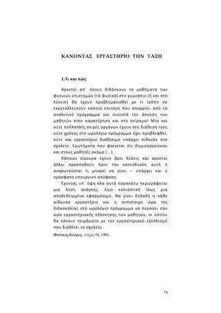 74
ΚΑΝΟΝΤΑΣ ΕΡΓΑΣΤΗΡΙΟ ΤΗΝ ΤΑΞΗ
1.Τι και πώς
Αρκετοί απ΄ όσους διδάσκουν τα μαθήματα των
φυσικών επιστημών (τα φυσικά) στο γυμνάσιο (ή και στο
λύκειο) θα έχουν προβληματισθεί με τι τρόπο να
εκμεταλλευτούν κάποια επιταγή που απορρέει από το
αναλυτικό πρόγραμμα και συνιστά την άσκηση των
μαθητών στην παρατήρηση και στο πείραμα! Μια και
ούτε πολλαπλές σειρές οργάνων έχουν στη διάθεσή τους
ούτε χρόνος στο ωρολόγιο πρόγραμμα έχει προβλεφθεί,
ούτε και εργαστήριο διαθέσιμο υπάρχει πιθανόν στο
σχολείο. Ερωτήματα που φαίνεται ότι δημιουργούνται
και στους μαθητές ακόμα (...).
Κάποιοι σίγουρα έχουν βρει λύσεις και αρκετοί
άλλοι προσπαθούν προς την κατεύθυνση αυτή ή
αναρωτούνται τι μπορεί να γίνει – υπάρχει και η
πρόσφατη υπουργική απόφαση.
Έχοντας υπ΄ όψη όλα αυτά παρακάτω περιγράφεται
μια λύση ανάγκης, λίγο κοπιαστική ίσως μια
αποδεδειγμένα εφαρμόσιμη. Να γίνει δηλαδή η κάθε
αίθουσα εργαστήριο και η αντίστοιχη ώρα της
διδασκαλίας στο ωρολόγιο πρόγραμμα να περάσει σαν
ώρα εργαστηριακής εξάσκησης των μαθητών, οι οποίοι
θα κάνουν πειράματα με τον εργαστηριακό εξοπλισμό
που διαθέτει το σχολείο.
Φυσικός Κόσμος, τεύχος 94, 1984.
 