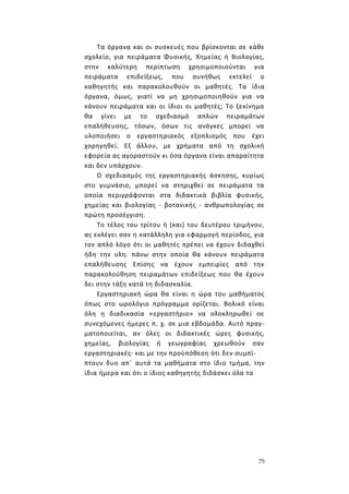 75
Τα όργανα και οι συσκευές που βρίσκονται σε κάθε
σχολείο, για πειράματα Φυσικής, Χημείας ή Βιολογίας,
στην καλύτερη περίπτωση χρησιμοποιούνται για
πειράματα επιδείξεως, που συνήθως εκτελεί ο
καθηγητής και παρακολουθούν οι μαθητές. Τα ίδια
όργανα, όμως, γιατί να μη χρησιμοποιηθούν για να
κάνουν πειράματα και οι ίδιοι οι μαθητές; Το ξεκίνημα
θα γίνει με το σχεδιασμό απλών πειραμάτων
επαλήθευσης, τόσων, όσων τις ανάγκες μπορεί να
υλοποιήσει ο εργαστηριακός εξοπλισμός που έχει
χορηγηθεί. Εξ άλλου, με χρήματα από τη σχολική
εφορεία ας αγοραστούν κι όσα όργανα είναι απαραίτητα
και δεν υπάρχουν.
Ο σχεδιασμός της εργαστηριακής άσκησης, κυρίως
στο γυμνάσιο, μπορεί να στηριχθεί σε πειράματα τα
οποία περιγράφονται στα διδακτικά βιβλία φυσικής,
χημείας και βιολογίας - βοτανικής - ανθρωπολογίας σε
πρώτη προσέγγιση.
Το τέλος του τρίτου ή (και) του δευτέρου τριμήνου,
ας εκλέγει σαν η κατάλληλη για εφαρμογή περίοδος, για
τον απλό λόγο ότι οι μαθητές πρέπει να έχουν διδαχθεί
ήδη την υλη. πάνω στην οποία θα κάνουν πειράματα
επαλήθευσης Επίσης να έχουν εμπειρίες από την
παρακολούθηση πειραμάτων επιδείξεως που θα έχουν
δει στην τάξη κατά τη διδασκαλία.
Εργαστηριακή ώρα θα είναι η ώρα του μαθήματος
όπως στο ωρολόγιο πρόγραμμα ορίζεται. Βολικό είναι
όλη η διαδικασία «εργαστήριο» να ολοκληρωθεί οε
συνεχόμενες ήμερες π. χ. σε μια εβδομάδα. Αυτό πραγ-
ματοποιείται, αν όλες οι διδακτικές ώρες φυσικής,
χημείας, βιολογίας ή γεωγραφίας χρεωθούν σαν
εργαστηριακές· και με την προϋπόθεση ότι δεν συμπί-
πτουν δυο απ΄ αυτά τα μαθήματα στο ίδιο τμήμα, την
ίδια ήμερα και ότι ο ίδιος καθηγητής διδάσκει όλα τα
 