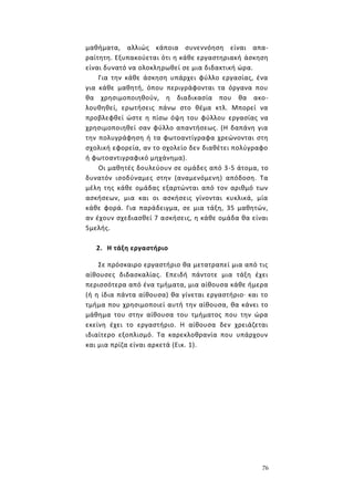 76
μαθήματα, αλλιώς κάποια συνεννόηση είναι απα-
ραίτητη. Εξυπακούεται ότι η κάθε εργαστηριακή άσκηση
είναι δυνατό να ολοκληρωθεί σε μια διδακτική ώρα.
Για την κάθε άσκηση υπάρχει φύλλο εργασίας, ένα
για κάθε μαθητή, όπου περιγράφονται τα όργανα που
θα χρησιμοποιηθούν, η διαδικασία που θα ακο-
λουθηθεί, ερωτήσεις πάνω στο θέμα κτλ. Μπορεί να
προβλεφθεί ώστε η πίσω όψη του φύλλου εργασίας να
χρησιμοποιηθεί σαν φύλλο απαντήσεως. (Η δαπάνη για
την πολυγράφηση ή τα φωτοαντίγραφα χρεώνονται στη
σχολική εφορεία, αν το σχολείο δεν διαθέτει πολύγραφο
ή φωτοαντιγραφικό μηχάνημα).
Οι μαθητές δουλεύουν σε ομάδες από 3-5 άτομα, το
δυνατόν ισοδύναμες στην (αναμενόμενη) απόδοση. Τα
μέλη της κάθε ομάδας εξαρτώνται από τον αριθμό των
ασκήσεων, μια και οι ασκήσεις γίνονται κυκλικά, μία
κάθε φορά. Για παράδειγμα, σε μια τάξη, 35 μαθητών,
αν έχουν σχεδιασθεί 7 ασκήσεις, η κάθε ομάδα θα είναι
5μελής.
2. Η τάξη εργαστήριο
Σε πρόσκαιρο εργαστήριο θα μετατραπεί μια από τις
αίθουσες διδασκαλίας. Επειδή πάντοτε μια τάξη έχει
περισσότερα από ένα τμήματα, μια αίθουσα κάθε ήμερα
(ή η ίδια πάντα αίθουσα) θα γίνεται εργαστήριο· και το
τμήμα που χρησιμοποιεί αυτή την αίθουσα, θα κάνει το
μάθημα του στην αίθουσα του τμήματος που την ώρα
εκείνη έχει το εργαστήριο. Η αίθουσα δεν χρειάζεται
ιδιαίτερο εξοπλισμό. Τα καρεκλοθρανία που υπάρχουν
και μια πρίζα είναι αρκετά (Εικ. 1).
 