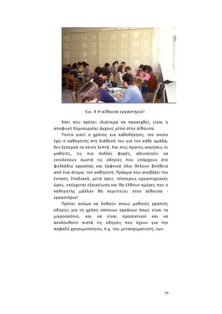 79
Εικ. 4 Η αίθουσα εργαστήριο!
Κάτι που πρέπει ιδιαίτερα να προσεχθεί, είναι η
αποφυγή δημιουργίας άγχους μέσα στην αίθουσα.
Τούτο γιατί ο χρόνος για καθοδήγηση, τον οποίο
έχει ο καθηγητής στη διάθεσή του για την κάθε ομάδα,
δεν ξεπερνά τα πέντε λεπτά. Και στις πρώτες ασκήσεις οι
μαθητές, τις πιο πολλές φορές, αδυνατούν να
εκτελέσουν σωστά τις οδηγίες που υπάρχουν στο
φυλλάδιο εργασίας και ξαφνικά όλοι θέλουν βοήθεια
από ένα άτομο, τον καθηγητή. Πράγμα που ανεβάζει την
ένταση. Σταδιακά, μετά τρεις -τέσσερεις εργαστηριακές
ώρες, επέρχεται εξοικείωση και θα έλθουν ημέρες που ο
καθηγητής μάλλον θα περιττεύει στην αίθουσα -
εργαστήριο!
Πρέπει ακόμα να δοθούν στους μαθητές γραπτές
οδηγίες για τη χρήση κάποιων οργάνων όπως είναι το
μικροσκόπιο, και να είναι προσεκτικοί και να
ακολουθούν πιστά τις οδηγίες που έχουν για την
ασφαλή χρησιμοποίηση, π.χ. του μετασχηματιστή, των
 