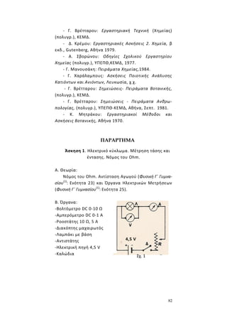 82
- Γ. Βρέτταρου: Εργαστηριακή Τεχνική (Χημείας)
(πολυγρ.), ΚΕΜΔ.
- Δ. Κρέμου: Εργαστηριακές Ασκήσεις 2. Χημεία, β
εκδ., Gutenberg, Αθήνα 1979.
- Α. Σβορώνου: Οδηγίες Σχολικού Εργαστηρίου
Χημείας (πολυγρ.), ΥΠΕΠΘ,ΚΕΜΔ, 1977.
- Γ. Μανουσάκη: Πειράματα Χημείας,1984.
- Γ. Χαράλαμπους: Ασκήσεις Ποιοτικής Ανάλυσης
Κατιόντων και Ανιόντων, Λευκωσία, χ.χ.
- Γ. Βρέτταρου: Σημειώσεις- Πειράματα Βοτανικής,
(πολυγρ.), ΚΕΜΔ.
- Γ. Βρέτταρου: Σημειώσεις - Πειράματα Ανθρω-
πολογίας, (πολυγρ.), ΥΠΕΠΘ-ΚΕΜΔ, Αθήνα, Σεπτ. 1981.
- Κ. Μητράκου: Εργαστηριακοί Μέθοδοι και
Ασκήσεις Βοτανικής, Αθήνα 1970.
ΠΑΡΑΡΤΗΜΑ
Άσκηση 1. Ηλεκτρικό κύκλωμα. Μέτρηση τάσης και
έντασης. Νόμος του Ohm.
Α. Θεωρία:
Νόμος του Ohm. Αντίσταση Αγωγού (Φυσική Γ΄ Γυμνα-
σίου(1)
: Ενότητα 23) και Όργανα Ηλεκτρικών Μετρήσεων
(Φυσική Γ΄ Γυμνασίου(1)
: Ενότητα 25).
Β. Όργανα:
-Βολτόμετρο DC 0-10 Ω
-Αμπερόμετρο DC 0-1 Α
-Ροοστάτης 10 Ω, 5 Α
-Διακόπτης μαχαιρωτός
-Λαμπάκι με βάση
-Αντιστάτης
-Ηλεκτρική πηγή 4,5 V
-Καλώδια
4,5 V
Σχ. 1
 