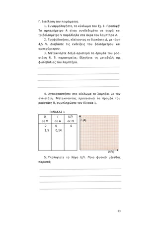83
Γ. Εκτέλεση του πειράματος
1. Συναρμολογήστε, το κύκλωμα του Σχ. 1. Προσοχή!
Το αμπερόμετρο Α είναι συνδεδεμένο σε σειρά και
το βολτόμετρο V παράλληλα στα άκρα του λαμπτήρα Λ.
2. Τροφοδοτήστε, κλείνοντας το διακόπτη Δ, με τάση
4,5 V. Διαβάστε τις ενδείξεις του βολτόμετρου και
αμπερόμετρου.
3. Μετακινήστε δεξιά-αριστερά το δρομέα του ροο-
στάτη R. Τι παρατηρείτε; Εξηγήστε τη μεταβολή της
φωτοβολίας του λαμπτήρα.
4. Αντικαταστήστε στο κύκλωμα το λαμπάκι με τον
αντιστάτη. Μετακινώντας προσεκτικά το δρομέα του
ροοστάτη R, συμπληρώστε τον Πίνακα 1.
ΠΙΝΑΚΑΣ 1
U
σε V
I
σε A
U/I
σε Ω
0
1,5
0
0,14
0
5. Υπολογίστε το λόγο U/I. Ποιο φυσικό μέγεθος
παριστά;
Ι (Α)
U (V)
 