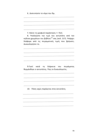 84
6. Διατυπώστε το νόμο του Ωμ.
7. Κάντε τη γραφική παράσταση Ι = f(U).
8. Υπολογίστε την τιμή του αντιστάτη από τον
κώδικα χρωμάτων του βιβλίου(1)
σας (σελ. 217). Υπάρχει
διάφορα από τις πειραματικές τιμές που βρήκατε;
Δικαιολογήστε το.
9.Γιατί κατά τη διάρκεια του πειράματος
θερμάνθηκε ο αντιστάτης. Πώς το δικαιολογείτε;
10. Πόση ισχύς παράγεται στον αντιστάτη;
 
