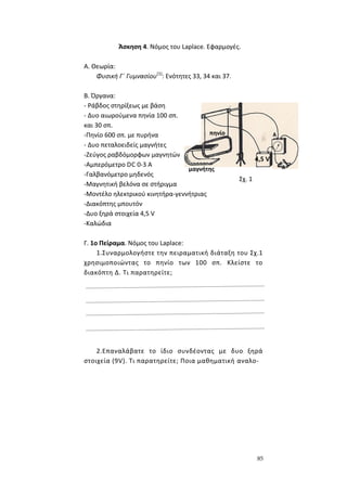 85
Άσκηση 4. Νόμος του Laplace. Εφαρμογές.
Α. Θεωρία:
Φυσική Γ΄ Γυμνασίου(1)
: Ενότητες 33, 34 και 37.
B. Όργανα:
- Ράβδος στηρίξεως με βάση
- Δυο αιωρούμενα πηνία 100 σπ.
και 30 σπ.
-Πηνίο 600 σπ. με πυρήνα
- Δυο πεταλοειδείς μαγνήτες
-Ζεύγος ραβδόμορφων μαγνητών
-Αμπερόμετρο DC 0-3 Α
-Γαλβανόμετρο μηδενός
-Μαγνητική βελόνα σε στήριγμα
-Μοντέλο ηλεκτρικού κινητήρα-γεννήτριας
-Διακόπτης μπουτόν
-Δυο ξηρά στοιχεία 4,5 V
-Καλώδια
Γ. 1ο Πείραμα. Νόμος του Laplace:
1.Συναρμολογήστε την πειραματική διάταξη του Σχ.1
χρησιμοποιώντας το πηνίο των 100 σπ. Κλείστε το
διακόπτη Δ. Τι παρατηρείτε;
2.Επαναλάβατε το ίδιο συνδέοντας με δυο ξηρά
στοιχεία (9V). Τι παρατηρείτε; Ποια μαθηματική αναλο-
Σχ. 1
4,5 V
μαγνήτης
πηνίο
 
