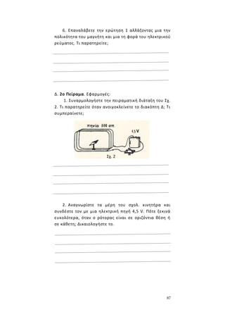 87
6. Επαναλάβετε την ερώτηση 1 αλλάζοντας μια την
πολικότητα του μαγνήτη και μια τη φορά του ηλεκτρικού
ρεύματος. Τι παρατηρείτε;
Δ. 2ο Πείραμα. Εφαρμογές:
1. Συναρμολογήστε την πειραματική διάταξη του Σχ.
2. Τι παρατηρείτε όταν ανοιγοκλείνετε το διακόπτη Δ; Τι
συμπεραίνετε;
2. Αναγνωρίστε τα μέρη του σχολ. κινητήρα και
συνδέστε τον με μια ηλεκτρική πηγή 4,5 V. Πότε ξεκινά
ευκολότερα, όταν ο ρότορας είναι σε οριζόντια θέση ή
σε κάθετη; Δικαιολογήστε το.
Σχ. 2
 