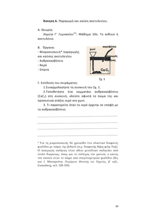 89
Άσκηση 6. Παραγωγή και καύση ακετυλενίου.
Α. Θεωρία:
Χημεία Γ΄ Γυμνασίου(2)
: Μάθημα 10ο. Το αιθίνιο ή
ακετυλένιο.
Β. Όργανα:
- Μικροσυσκευή* παραγωγής
και καύσης ακετυλενίου
- Ανθρακασβέστιο
- Νερό
- Σπίρτα
Γ. Εκτέλεση του πειράματος:
1.Συναρμολογήοτε τη συσκευή του Σχ. 1.
2.Τοποθετήστε ένα κομματάκι ανθρακασβέστιο
(CaC2) στη συσκευή, κλείστε σφικτά το πώμα της και
προσεκτικά στάξτε νερό στο χωνί.
3. Τι παρατηρείτε όταν το νερό έρχεται σε επαφή με
το ανθρακασβέστιο;
* Για τη μικροσυσκευή, θα χρειασθεί ένα πλαστικό διαφανές
φιαλίδιο με πώμα, όχι βιδωτό (π,χ. διαφανής θήκη φιλμ Fuji).
Ο απαγωγός σωλήνας είναι άδειο μεταλλικό σωληνάκι από
στυλό διαρκείας, όπως και το στέλεχος του χωνιού, ο κώνος
του οποίου είναι το πώμα από σταγονομετρικό φιαλίδιο (δες
και I. Μπουρούτη: Πειράματα Φυσικής και Χημείας, β' εκδ.,
Gutenberg, σελ. 328-330).
Σχ. 1
χωνί
απαγωγός
σωλήνας
ακροφύσιο
 
