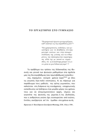 9
Τ Ο Ε Ρ Γ Α Σ Τ Η ΡΙΟ Σ Τ Ο Γ Υ Μ Ν ΑΣ Ι Ο
"Πειραματικά όργανα μεταχειρίζομαι,
καθ' εκάστην εις τας παραδόσεις μου"(1)
"Να χρησιμοποιείς επιδείξεις και ερ-
γαστήρια για να βοηθήσεις στο σχη-
ματισμό εικόνων και στην αποκρυ-
στάλλωση της γνώσης και να ενθαρ-
ρύνεις την εξάσκηση στην παρατήρη-
ση, αλλά όχι με σκοπό να ισχυρι-
σθείς ότι η ανακάλυψη μπορεί να γί-
νει μέσα σε μια διδακτική ώρα" (2)
Το πρόβλημα του τρόπου της διδασκαλίας της Φυ-
σικής και γενικά των φυσικών μαθημάτων στα σχολεία
μας της δευτεροβάθμιας (και πρωτοβάθμιας) εκπαίδευ-
σης, παραμένει ανοιχτό χρόνια τώρα(3)(4)
με όλες
τις γνωστές λίγο-πολύ επιπτώσεις. Κι ας πάρουμε για
παράδειγμα τους μαθητές της τρίτης γυμνασίου, που
καλούνται στη διάρκεια της εννιάχρονης υποχρεωτικής
εκπαίδευσης να ξοδέψουν ένα μεγάλο μέρος του χρόνου
τους για να απομνημονεύσουν αρχές, νόμους και
γεγονότα της φυσικής, της χημείας ή της βιολογίας,
που η ανθρώπινη γνώση έχει συσσωρεύσει από αιώνες.
Εντέλει, ανεξάρτητα απ' ότι έμαθαν στα χρόνια αυτά,
Πρακτικά Δ΄ Πανελλήνιου Συνεδρίου Φυσικής, ΕΕΦ, Αθήνα 1986 .
 