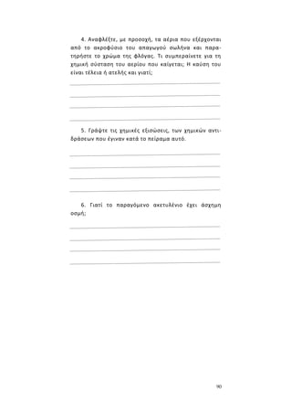90
4. Αναφλέξτε, με προσοχή, τα αέρια που εξέρχονται
από το ακροφύσιο του απαγωγού σωλήνα και παρα-
τηρήστε το χρώμα της φλόγας. Τι συμπεραίνετε για τη
χημική σύσταση του αερίου που καίγεται; Η καύση του
είναι τέλεια ή ατελής και γιατί;
5. Γράψτε τις χημικές εξισώσεις, των χημικών αντι-
δράσεων που έγιναν κατά το πείραμα αυτό.
6. Γιατί το παραγόμενο ακετυλένιο έχει άσχημη
οσμή;
 