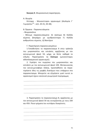 91
Άσκηση 9. Μικροσκοπική παρατήρηση.
Α. Θεωρία
Κύτταρο - Μονοκύτταροι οργανισμοί (Βιολογία Γ΄
Γυμνασίου(3)
: σελ. 20-25, 44-48).
Β. Όργανα - Παρασκευάσματα
- Μικροσκόπιο
- Μόνιμα παρασκευάσματα: Α) Διάτομα Β) Κηλίδα
αίματος βατράχου με ερυθροκύτταρα Γ) Κηλίδα
ανθρωπίνου αίματος Δ) Βακτήρια
Γ. Παρατήρηση παρασκευασμάτων
1.Τοποθετήστε το παρασκεύασμα Α στην τράπεζα
του μικροσκοπίου και εστιάστε, αρχίζοντας με τον
αντικειμενικό φακό 5Χ, μέχρι να δείτε καθαρά το
είδωλο. Παρατηρήστε τα διάτομα (μονοκύτταροι
αλλοπλασματικοί οργανισμοί).
2. Στρέψτε τον πυργίσκο του μικροσκοπίου και
εστιάστε με τον αντικειμενικό φακό 10Χ. Μετακινώντας
την αντικειμενοφόρο πλάκα, προσπαθήστε να παρα-
τηρήσετε όλες τις μορφές διατόμων που υπάρχουν στο
παρασκεύασμα. Μπορείτε να εξηγήσετε γιατί αυτοί οι
οργανισμοί έχουν κανονικό γεωμετρικό περίγραμμα;
3. Παρατηρήστε το παρασκεύασμα Β, αρχίζοντας με
τον αντικειμενικό φακό 5Χ και συνεχίζοντας με τους 10Χ
και 45Χ. Ποια τμήματα του κυττάρου διακρίνετε;
 