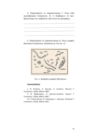 92
4. Παρατηρήστε το παρασκεύασμα Γ. Ποια είδη
αιμοσφαιρίων διακρίνετε; Σε τι διαφέρουν τα ερυ-
θροκύτταρα του ανθρώπου από αυτά του βατράχου;
5. Παρατηρήστε το παρασκεύασμα Δ. Ποιες μορφές
βακτηρίων διακρίνετε; (Σύγκριση με την Εικ. 1).
Εικ. 1. Διάφορες μορφές βακτηρίων.
ΠΑΡΑΠΟΜΠΕΣ
1. Ν. Λεκάτης, Α. Σχοινάς, Α. Ζενάκος: Φυσική Γ'
Γυμνασίου, ΟΕΔΒ, Αθήνα 19801
.
2. Θ. Φράσσαρης, Π. Δρούκα-Λιαπάτη: Χημεία Γ'
Γυμνασίου, ΟΕΔΒ, Αθήνα 19811
.
3.Ε. Γκελτή-Δούκα, Θ. Παταργιάς, Ι. Αργύρης: Βιολογία Γ'
Γυμνασίου, ΟΕΔΒ, Αθήνα 19811
.
 