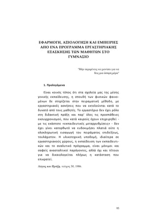 93
ΕΦΑΡΜΟΓΗ, ΑΞΙΟΛΟΓΗΣΗ ΚΑΙ ΕΜΠΕΙΡΙΕΣ
ΑΠΟ ΕΝΑ ΠΡΟΓΡΑΜΜΑ ΕΡΓΑΣΤΗΡΙΑΚΗΣ
ΕΞΑΣΚΗΣΗΣ ΤΩΝ ΜΑΘΗΤΩΝ ΣΤΟ
ΓΥΜΝΑΣΙΟ
"Μην περιμένεις να χιονίσει για να
δεις μια άσπρη μέρα"
1. Προλεγόμενα
Είναι κοινός τόπος ότι στα σχολεία μας της μέσης
γενικής εκπαίδευσης, η σπουδή των φυσικών φαινο-
μένων δε στηρίζεται στην πειραματική μέθοδο, με
εργαστηριακές ασκήσεις που να εκτελούνται κατά το
δυνατό από τους μαθητές. Το εργαστήριο δεν έχει ρόλο
στη διδακτική πράξη και παρ' όλες τις προσπάθειες
εκσυγχρονισμού, που κατά καιρούς έχουν επιχειρηθεί -
με τις εκάστοτε «εκπαιδευτικές μεταρρυθμίσεις» - δεν
έχει γίνει κατορθωτό να ευδοκιμήσει πλατιά ούτε η
ολοκληρωτική εισαγωγή του πειράματος επιδείξεως,
τουλάχιστον. Η υλικοτεχνική υποδομή, ιδιαίτερα σε
εργαστηριακούς χώρους, η εκπαίδευση των εκπαιδευτι-
κών και το αναλυτικό πρόγραμμα, είναι μόνιμοι και
σαφείς ανασταλτικοί παράγοντες, αλλά όχι και τέτοιοι
για να δικαιολογείται πλήρως η κατάσταση που
επικρατεί.
Λόγος και Πράξη, τεύχος 30, 1986.
 