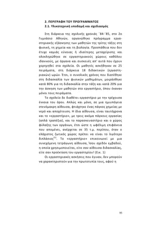 95
2. ΠΕΡΙΓΡΑΦΗ ΤΟΥ ΠΡΟΓΡΑΜΜΑΤΟΣ
2.1. Υλικοτεχνική υποδομή και σχεδιασμός
Στη διάρκεια της σχολικής χρονιάς ΄84-΄85, στο 2ο
Γυμνάσιο Αθηνών, οργανώθηκε πρόγραμμα εργα-
στηριακής εξάσκησης των μαθητών της τρίτης τάξης στη
φυσική, τη χημεία και τη βιολογία. Προσπάθεια που δεν
έτυχε καμιάς εύνοιας ή ιδιαίτερης μεταχείρισης και
ολοκληρώθηκε σε εργαστηριακούς χώρους καθόλου
ιδανικούς, με όργανα και συσκευές απ' αυτά που έχουν
χορηγηθεί στα σχολεία. Οι μαθητές ασκήθηκαν σε 25
πειράματα, στη διάρκεια 18 διδακτικών (εργαστη-
ριακών) ωρών. Έτσι, ο συνολικός χρόνος που διατέθηκε
στη διδασκαλία των φυσικών μαθημάτων, μοιράσθηκε
κατά 80% για τη διδασκαλία στην τάξη και κατά 20% για
την άσκηση των μαθητών στο εργαστήριο, όπου έκαναν
μόνοι τους πειράματα.
Το σχολείο δε διαθέτει εργαστήριο με την τρέχουσα
έννοια του όρου. Απλώς και μόνο, σε μια ημιυπόγεια
στενόμακρη αίθουσα, φτιάχτηκε ένας πάγκος χημείας με
νερό και αποχέτευση. Η ίδια αίθουσα, είναι ταυτόχρονα
και το «εργαστήριο», με τρεις ακόμα πάγκους εργασίας
(απλά τραπέζια), και το παρασκευαστήριο και ο χώρος
φύλαξης των οργάνων, έτσι ώστε η ωφέλιμη επιφάνεια
που απομένει, ανέρχεται σε 35 τ.μ. περίπου, όταν ο
ελάχιστος ζωτικός χώρος πρέπει να είναι το λιγότερο
διπλάσιος(5)
. Το «εργαστήριο» επικοινωνεί με μια
συνεχόμενη τετράγωνη αίθουσα, Ίσου σχεδόν εμβαδού,
η οποία χρησιμοποιείται, είτε σαν αίθουσα διδασκαλίας,
είτε σαν προέκταση του εργαστηρίου! (Εικ. 1)
Οι εργαστηριακές ασκήσεις που έγιναν, δεν μπορούν
να χαρακτηριστούν για την πρωτοτυπία τους, αφού η
 