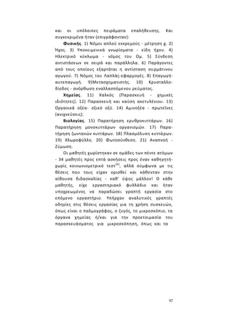 97
και οι υπόλοιπες πειράματα επαλήθευσης. Και
συγκεκριμένα ήταν (επιγράφονταν):
Φυσικής. 1) Νόμοι απλού εκκρεμούς - μέτρηση g. 2)
Ήχος. 3) Υποκειμενικά γνωρίσματα - είδη ήχου. 4)
Ηλεκτρικό κύκλωμα - νόμος του Ομ. 5) Σύνδεση
αντιστάσεων σε σειρά και παράλληλα. 6) Παράγοντες
από τους οποίους εξαρτάται η αντίσταση συρμάτινου
αγωγού. 7) Νόμος του Λαπλάς-εφαρμογές. 8) Επαγωγή-
αυτεπαγωγή. 9)Μετασχηματιστής. 10) Κρυσταλλο-
δίοδος - ανόρθωση εναλλασσόμενου ρεύματος.
Χημείας. 11) Χαλκός (Παρασκευή - χημικές
ιδιότητες). 12) Παρασκευή και καύση ακετυλένιου. 13)
Οργανικά οξέα- οξικό οξύ. 14) Αμινοξέα - πρωτεΐνες
(ανιχνεύσεις).
Βιολογίας. 15) Παρατήρηση ερυθροκυττάρων. 16)
Παρατήρηση μονοκυττάρων οργανισμών. 17) Παρα-
τήρηση ζωντανών κυττάρων. 18) Πλασμόλυση κυττάρων.
19) Χλωροφύλλη. 20) Φωτοσύνθεση. 21) Αναπνοή -
Ζύμωση.
Οι μαθητές χωρίστηκαν σε ομάδες των πέντε ατόμων
- 34 μαθητές προς επτά ασκήσεις προς έναν καθηγητή-
χωρίς κοινωνιομετρικό τεστ(6)
, αλλά σύμφωνα με τις
θέσεις που τους είχαν ορισθεί και κάθονταν στην
αίθουσα διδασκαλίας - καθ' ύψος μάλλον! Ο κάθε
μαθητής, είχε εργαστηριακό φυλλάδιο και ήταν
υποχρεωμένος να παραδώσει γραπτή εργασία στο
επόμενο εργαστήριο. Υπήρχαν αναλυτικές γραπτές
οδηγίες στις θέσεις εργασίας για τη χρήση συσκευών,
όπως είναι ο παλμογράφος, ο ζυγός, το μικροσκόπιο, τα
όργανα χημείας ή/και για την προετοιμασία του
παρασκευάσματος για μικροσκόπηση, όπως και τα
 