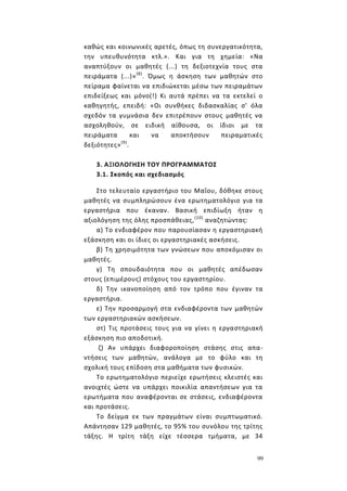 99
καθώς και κοινωνικές αρετές, όπως τη συνεργατικότητα,
την υπευθυνότητα κτλ.». Και για τη χημεία: «Να
αναπτύξουν οι μαθητές (...) τη δεξιοτεχνία τους στα
πειράματα (...)»(8)
. Όμως η άσκηση των μαθητών στο
πείραμα φαίνεται να επιδιώκεται μέσω των πειραμάτων
επιδείξεως και μόνο(!) Κι αυτά πρέπει να τα εκτελεί ο
καθηγητής, επειδή: «Οι συνθήκες διδασκαλίας σ' όλα
σχεδόν τα γυμνάσια δεν επιτρέπουν στους μαθητές να
ασχοληθούν, σε ειδική αίθουσα, οι ίδιοι με τα
πειράματα και να αποκτήσουν πειραματικές
δεξιότητες»(9)
.
3. ΑΞΙΟΛΟΓΗΣΗ ΤΟΥ ΠΡΟΓΡΑΜΜΑΤΟΣ
3.1. Σκοπός και σχεδιασμός
Στο τελευταίο εργαστήριο του Μαΐου, δόθηκε στους
μαθητές να συμπληρώσουν ένα ερωτηματολόγιο για τα
εργαστήρια που έκαναν. Βασική επιδίωξη ήταν η
αξιολόγηση της όλης προσπάθειας,(10)
αναζητώντας:
α) Το ενδιαφέρον που παρουσίασαν η εργαστηριακή
εξάσκηση και οι ίδιες οι εργαστηριακές ασκήσεις.
β) Τη χρησιμότητα των γνώσεων που αποκόμισαν οι
μαθητές.
γ) Τη σπουδαιότητα που οι μαθητές απέδωσαν
στους (επιμέρους) στόχους του εργαστηρίου.
δ) Την ικανοποίηση από τον τρόπο που έγιναν τα
εργαστήρια.
ε) Την προσαρμογή στα ενδιαφέροντα των μαθητών
των εργαστηριακών ασκήσεων.
στ) Τις προτάσεις τους για να γίνει η εργαστηριακή
εξάσκηση πιο αποδοτική.
ζ) Αν υπάρχει διαφοροποίηση στάσης στις απα-
ντήσεις των μαθητών, ανάλογα με το φύλο και τη
σχολική τους επίδοση στα μαθήματα των φυσικών.
Το ερωτηματολόγιο περιείχε ερωτήσεις κλειστές και
ανοιχτές ώστε να υπάρχει ποικιλία απαντήσεων για τα
ερωτήματα που αναφέρονται σε στάσεις, ενδιαφέροντα
και προτάσεις.
Το δείγμα εκ των πραγμάτων είναι συμπτωματικό.
Απάντησαν 129 μαθητές, το 95% του συνόλου της τρίτης
τάξης. Η τρίτη τάξη είχε τέσσερα τμήματα, με 34
 