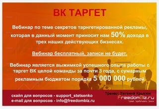 скайп для вопросов - support_stetsenko
e-mail для вопросов - info@freedombiz.ru
ВК ТАРГЕТ
Вебинар по теме секретов тарнгетированной рекламы,
которая в данный момент приносит нам 50% дохода в
трех наших действующих бизнесах.
Вебинар бесплатный, записи не будет.
Вебинар является выжимкой успешного опыта работы с
таргет ВК целой команды за почти 3 года, с сумарным
рекламным бюджетом порядка 5 000 000 рублей
Тренер: Евгений Крысюк
 