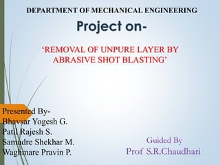 DEPARTMENT OF MECHANICAL ENGINEERING
Project on-
‘REMOVAL OF UNPURE LAYER BY
ABRASIVE SHOT BLASTING’
Presented By-
Bhavsar Yogesh G.
Patil Rajesh S.
Samudre Shekhar M.
Waghmare Pravin P.
Guided By
Prof S.R.Chaudhari
 
