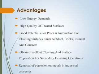 Advantages
 Low Energy Demands
 High Quality Of Treated Surfaces
 Good Potentials For Process Automation For
Cleaning Surfaces Such As Steel, Bricks, Cement
And Concrete
 Obtain Excellent Cleaning And Surface
Preparation For Secondary Finishing Operations
 Removal of corrosion on metals in industrial
processes.
 
