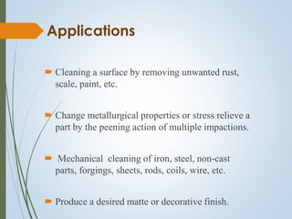 Applications
 Cleaning a surface by removing unwanted rust,
scale, paint, etc.
 Change metallurgical properties or stress relieve a
part by the peening action of multiple impactions.
 Mechanical cleaning of iron, steel, non-cast
parts, forgings, sheets, rods, coils, wire, etc.
 Produce a desired matte or decorative finish.
 