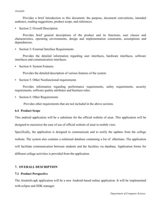Aisatinfo
Department of Computer Science
Provides a brief introduction to this document, the purpose, document conventions, intended
audience, reading suggestions, product scope, and references.
• Section 2: Overall Description
Provides brief general descriptions of the product and its functions, user classes and
characteristics, operating environments, design and implementation constraints, assumptions and
dependencies.
• Section 3: External Interface Requirements
Provides the detailed information regarding user interfaces, hardware interfaces, software
interfaces and communication interfaces.
• Section 4: System Features
Provides the detailed description of various features of the system.
• Section 5: Other Nonfunctional requirements
Provides information regarding performance requirements, safety requirements, security
requirements, software quality attributes and business rules.
• Section 6: Other Requirements
Provides other requirements that are not included in the above sections.
6.4 Product Scope
This android application will be a substitute for the official website of aisat. This application will be
designed to maximize the ease of use of official website of aisat in mobile view.
Specifically, the application is designed to communicate and to notify the updates from the college
website. The system also contains a relational database containing a list of albertians .The application
will facilitate communication between students and the faculties via database. Application forms for
different collage activities is provided from the application.
7. OVERALL DESCRIPTION
7.1 Product Perspective
The Aisatinfo.apk application will be a new Android based online application. It will be implemented
with eclipse and SDK manager.
 