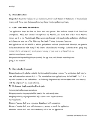 Aisatinfo
Department of Computer Science
7.2 Product Functions
The product should have an easy to use main menu, from which the rest of the features or functions can
be accessed. These main features as listed are: basic viewing and account login.
7.3 User Classes and Characteristics
Our application hopes to draw on three main user groups. The students almost all of them have
smartphones. About half of those smartphones are Android, and more than half of those Android
phones are fit to run Aisatinfo.apk. These users are obsessed with social media, and almost all of them
actively uses at least one of the following: Facebook, Twitter, Instagram, Snapchat.
The application will be helpful to parents, prospective students, professionals, recruiters, or speakers
those are not familiar with many of the campus landmarks and buildings. Members of this group may
be interested in learning more about campus history, or may need to navigate from one
location to another on campus.
The group that is probably going to be using the app most, and thus the most important
group, is the students.
7.4 Operating Environment
The application will only be available for the Android operating systems. The application shall only be
used with compatible android devices The user shall use this application on Android OS 2.2(API 8) or
any later versions of the Android OS. The following diagram shows how the application shall interact
with the eclipse API and cloud database.
7.5 Design and Implementation Constraints
Implementation language restrictions
The programming language shall be Java for the main application.
The programming language shall be SQL for the cloud targets database.
Resource limits
The users‟ device shall have a working data plan or wifi connection.
The users‟ device shall have sufficient memory storage to install the application.
The users‟ device shall have sufficient battery life to run the application.
 