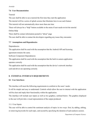 Aisatinfo
Department of Computer Science
7.6 User Documentation
Tutorial
The user shall be able to see a tutorial the first time they start the application
The tutorial will be a series of splash screens that illustrates how to use each feature
This tutorial will not automatically show more than one time
There will always be a “help” button available in the menu if user needs revisit the tutorial.
Online Help
There shall be contact information posted in “about” page
The user shall be able to contact the developers regarding any issues they encounter.
7.7 Assumptions and Dependencies
Dependencies
The application shall be used with the assumption that the Android API and licensing
agreement remains the same.
Software Component Dependencies
The application shall be used with the assumption that the built in camera application
operates correctly
The application shall be used with the assumption that the device‟s network interface
card and driver are operating correctly
8. EXTERNAL INTERFACE REQUIREMENTS
8.1 User Interfaces
The interface will meet the following requirements to conform to the users‟ needs:
It will be simple and easy to understand. Controls which allow the user to interact with the application
will be clear and imply their functionality within the application.
The interface will include user inputs as well as two graphics, outlined below. The graphics displayed
to the user will provide a visual representation of the output produced.
3.1.1 User Inputs
The user will be able to control the sentiment analysis of topics in two ways: first, by adding, editing,
or removing keywords for each topic, and second by specifying the duration of each analysis session.
 