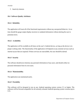 Aisatinfo
Department of Computer Science
3. Inactivity timeout.
10.4 Software Quality Attributes
10.4.1 Reliability
The application will meet all of the functional requirements without any unexpected behavior. At no
time should the gauge output display incorrect or outdated information without alerting the user to
potential errors.
10.4.2 Availability
The application will be available at all times on the user‟s Android device, as long as the device is in
proper working order. The functionality of the application will depend on any external services such as
internet access that are required. If those services are unavailable, the user should be alerted.
10.4.3 Security
The software should never disclose any personal information of any users, and should collect no
personal information from its own users.
10.4.4 Maintainability
The application can maintained easily .
10.4.5 Portability
This software will be designed to run on any Android operating system version 2.3 or higher. The
software will be forward compatible for all currently released Android operating system versions (up to
4.2).
 