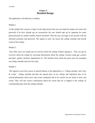 Aisatinfo
Department of Computer Science
Chapter 5
Detailed Design
The application is divided into 3 modules
Module 1
In the module first process is login. In the login process the user can input his unique user name and
password if he have already got an account,else the user should sign up by inputting his name
password,email id, mobile number, branch and batch. Thus the user can login to his account with his
allocated username and password. The signed in users can access the college calendar and news&
events of the college.
Module 2
Also other users can simply get an overview about the college without signing in . They can get an
overview about the college by accessing informations about the college, location using gps ,courses
provided , gallery, facilities, departments etc. The facilities from which the guest users are exempted
are college calendar and news & events.
Module 3
The signed in users have access to special features in the application i.e. „college calendar‟ and „news
& events‟ college calendar provides the special days of our college and important days to be
noticed.Information about news and events conducted and to be carried out are listed in news and
events. They will also receive notifications about the events that are to happen in the college on
corresponding days from the college calendar.
 