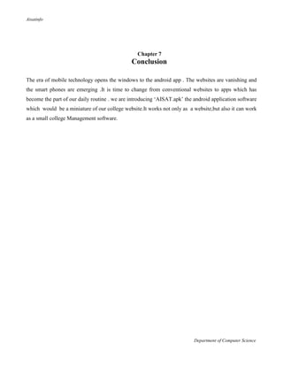 Aisatinfo
Department of Computer Science
Chapter 7
Conclusion
The era of mobile technology opens the windows to the android app . The websites are vanishing and
the smart phones are emerging .It is time to change from conventional websites to apps which has
become the part of our daily routine . we are introducing „AISAT.apk‟ the android application software
which would be a miniature of our college website.It works not only as a website,but also it can work
as a small college Management software.
 
