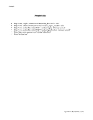 Aisatinfo
Department of Computer Science
References
• http://www.vogella.com/tutorials/AndroidSQLite/article.html
• http://www.tutorialspoint.com/android/android_sqlite_database.html
• http://www.androidhive.info/2011/11/android-sqlite-database-tutorial/
• http://www.androidhive.info/2012/07/android-gps-location-manager-tutorial/
• https://developer.android.com/training/index.html
• https://eclipse.org/
 