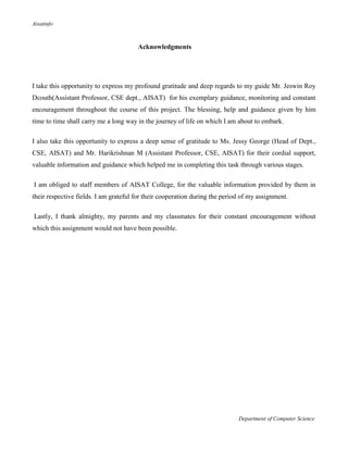 Aisatinfo
Department of Computer Science
Acknowledgments
I take this opportunity to express my profound gratitude and deep regards to my guide Mr. Jeswin Roy
Dcouth(Assistant Professor, CSE dept., AISAT) for his exemplary guidance, monitoring and constant
encouragement throughout the course of this project. The blessing, help and guidance given by him
time to time shall carry me a long way in the journey of life on which I am about to embark.
I also take this opportunity to express a deep sense of gratitude to Ms. Jessy George (Head of Dept.,
CSE, AISAT) and Mr. Harikrishnan M (Assistant Professor, CSE, AISAT) for their cordial support,
valuable information and guidance which helped me in completing this task through various stages.
I am obliged to staff members of AISAT College, for the valuable information provided by them in
their respective fields. I am grateful for their cooperation during the period of my assignment.
Lastly, I thank almighty, my parents and my classmates for their constant encouragement without
which this assignment would not have been possible.
 