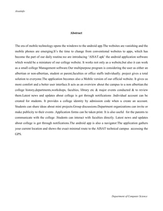 Aisatinfo
Department of Computer Science
Abstract
The era of mobile technology opens the windows to the android app.The websites are vanishing and the
mobile phones are emerging.It‟s the time to change from conventional websites to apps, which has
become the part of our daily routine.we are introducing „AISAT.apk‟ the android application software
which would be a miniature of our college website. It works not only as a website,but also it can work
as a small college Management software.Our multipurpose program is considering the user as either an
albertian or non-albertian, student or parent,faculties or office staffs individually. project gives a total
solution to everyone.The application becomes also a Mobile version of our official website. It gives us
more comfort and a better user interface.It acts as an overview about the campus to a non albertian.the
college history,departments,workshops, faculties, library etc & major events conducted & to review
them.Latest news and updates about college is got through notifications .Individual account can be
created for students. It provides a college identity by admission code when u create an account.
Students can share ideas about mini projects.Group discussions.Department organizations can invite or
make publicity to their events .Application forms can be taken print. It is also useful for the parents to
communicate with the college .Students can interact with faculties directly. Latest news and updates
about college is got through notifications.The android app is also a navigator:The application gathers
your current location and shows the exact minimal route to the AISAT technical campus accessing the
GPS.
 