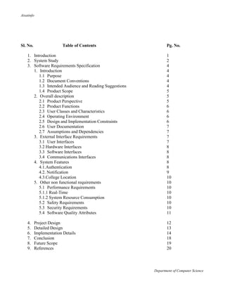 Aisatinfo
Department of Computer Science
Sl. No. Table of Contents Pg. No.
1. Introduction 1
2. System Study 2
3. Software Requirements Specification 4
1. Introduction 4
1.1 Purpose 4
1.2 Document Conventions 4
1.3 Intended Audience and Reading Suggestions 4
1.4 Product Scope 5
2. Overall description 5
2.1 Product Perspective 5
2.2 Product Functions 6
2.3 User Classes and Characteristics 6
2.4 Operating Environment 6
2.5 Design and Implementation Constraints 6
2.6 User Documentation 7
2.7 Assumptions and Dependencies 7
3. External Interface Requirements 7
3.1 User Interfaces 7
3.2 Hardware Interfaces 8
3.3 Software Interfaces 8
3.4 Communications Interfaces 8
4. System Features 8
4.1.Authentication 8
4.2. Notification 9
4.3.College Location 10
5. Other non functional requirements 10
5.1 Performance Requirements 10
5.1.1 Real-Time 10
5.1.2 System Resource Consumption 10
5.2 Safety Requirements 10
5.3 Security Requirements 10
5.4 Software Quality Attributes 11
4. Project Design 12
5. Detailed Design 13
6. Implementation Details 14
7. Conclusion 18
8. Future Scope 19
9. References 20
 