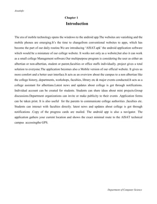 Aisatinfo
Department of Computer Science
Chapter 1
Introduction
The era of mobile technology opens the windows to the android app.The websites are vanishing and the
mobile phones are emerging.It‟s the time to changefrom conventional websites to apps, which has
become the part of our daily routine.We are introducing „AISAT.apk‟ the android application software
which would be a miniature of our college website. It works not only as a website,but also it can work
as a small college Management software.Our multipurpose program is considering the user as either an
albertian or non-albertian, student or parent,faculties or office staffs individually. project gives a total
solution to everyone.The application becomes also a Mobile version of our official website. It gives us
more comfort and a better user interface.It acts as an overview about the campus to a non albertian like
the college history, departments, workshops, faculties, library etc & major events conducted.It acts as a
college assistant for albertians.Latest news and updates about college is got through notifications.
Individual account can be created for students. Students can share ideas about mini projects.Group
discussions.Department organizations can invite or make publicity to their events .Application forms
can be taken print. It is also useful for the parents to communicate college authorities ,faculties etc.
Students can interact with faculties directly. latest news and updates about college is got through
notifications .Copy of the progress cards are mailed. The android app is also a navigator. The
application gathers your current location and shows the exact minimal route to the AISAT technical
campus accessingthe GPS.
 