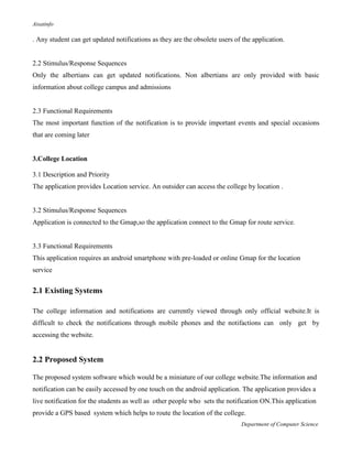 Aisatinfo
Department of Computer Science
. Any student can get updated notifications as they are the obsolete users of the application.
2.2 Stimulus/Response Sequences
Only the albertians can get updated notifications. Non albertians are only provided with basic
information about college campus and admissions
2.3 Functional Requirements
The most important function of the notification is to provide important events and special occasions
that are coming later
3.College Location
3.1 Description and Priority
The application provides Location service. An outsider can access the college by location .
3.2 Stimulus/Response Sequences
Application is connected to the Gmap,so the application connect to the Gmap for route service.
3.3 Functional Requirements
This application requires an android smartphone with pre-loaded or online Gmap for the location
service
2.1 Existing Systems
The college information and notifications are currently viewed through only official website.It is
difficult to check the notifications through mobile phones and the notifactions can only get by
accessing the website.
2.2 Proposed System
The proposed system software which would be a miniature of our college website.The information and
notification can be easily accessed by one touch on the android application. The application provides a
live notification for the students as well as other people who sets the notification ON.This application
provide a GPS based system which helps to route the location of the college.
 
