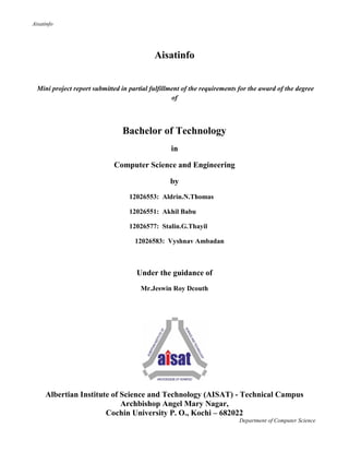 Aisatinfo
Department of Computer Science
Aisatinfo
Mini project report submitted in partial fulfillment of the requirements for the award of the degree
of
Bachelor of Technology
in
Computer Science and Engineering
by
12026553: Aldrin.N.Thomas
12026551: Akhil Babu
12026577: Stalin.G.Thayil
12026583: Vyshnav Ambadan
Under the guidance of
Mr.Jeswin Roy Dcouth
Albertian Institute of Science and Technology (AISAT) - Technical Campus
Archbishop Angel Mary Nagar,
Cochin University P. O., Kochi – 682022
 
