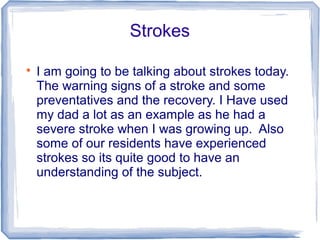 Strokes

I am going to be talking about strokes today.
The warning signs of a stroke and some
preventatives and the recovery. I Have used
my dad a lot as an example as he had a
severe stroke when I was growing up. Also
some of our residents have experienced
strokes so its quite good to have an
understanding of the subject.
 