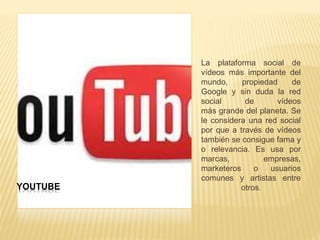 YOUTUBE
La plataforma social de
vídeos más importante del
mundo, propiedad de
Google y sin duda la red
social de vídeos
más grande del planeta. Se
le considera una red social
por que a través de vídeos
también se consigue fama y
o relevancia. Es usa por
marcas, empresas,
marketeros o usuarios
comunes y artistas entre
otros.
 