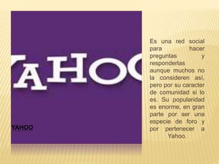 YAHOO
Es una red social
para hacer
preguntas y
responderlas
aunque muchos no
la consideren así,
pero por su caracter
de comunidad si lo
es. Su popularidad
es enorme, en gran
parte por ser una
especie de foro y
por pertenecer a
Yahoo.
 