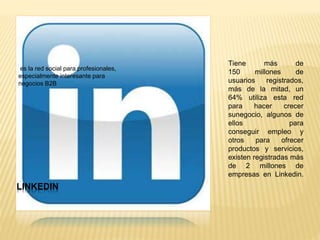 LINKEDIN
es la red social para profesionales,
especialmente interesante para
negocios B2B
Tiene más de
150 millones de
usuarios registrados,
más de la mitad, un
64% utiliza esta red
para hacer crecer
sunegocio, algunos de
ellos para
conseguir empleo y
otros para ofrecer
productos y servicios,
existen registradas más
de 2 millones de
empresas en Linkedin.
 