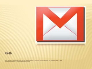 GMAIL
Gmail, llamado en otros lugares Google Mail por problemas legales, es un servicio de correo electrónico con posibilidades POP3 e IMAP
gratuito proporcionado por la empresa estadounidense Google
 
